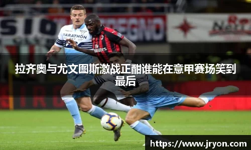 拉齐奥与尤文图斯激战正酣谁能在意甲赛场笑到最后