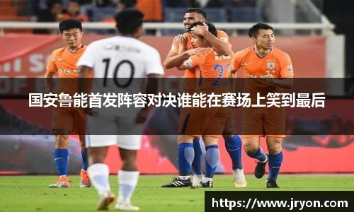 国安鲁能首发阵容对决谁能在赛场上笑到最后