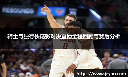 骑士与独行侠精彩对决直播全程回顾与赛后分析